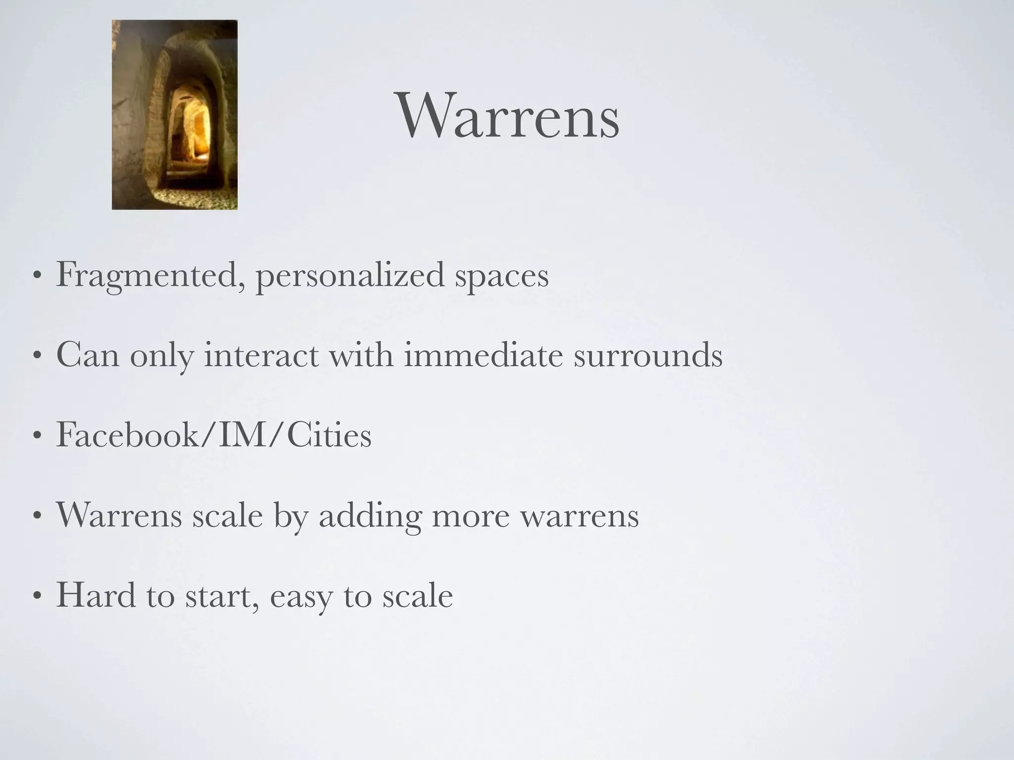 Warrens

•   Fragmented, personalized spaces

•   Can only interact with immediate surrounds

•   Facebook/IM/Cities

•   Warrens scale by adding more warrens

•   Hard to start, easy to scale
 