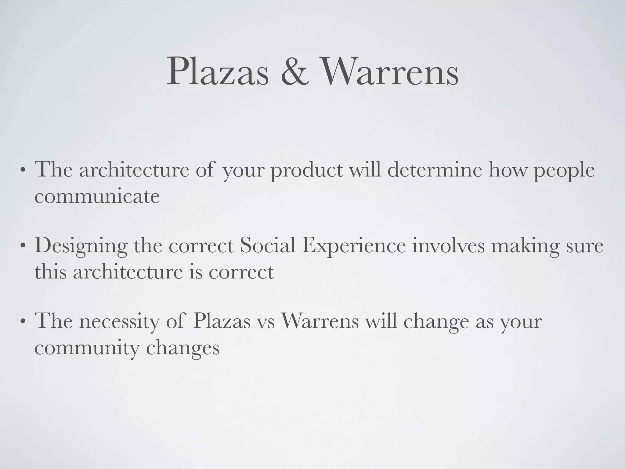 Plazas & Warrens

•   The architecture of your product will determine how people
    communicate

•   Designing the correct Social Experience involves making sure
    this architecture is correct

•   The necessity of Plazas vs Warrens will change as your
    community changes
 