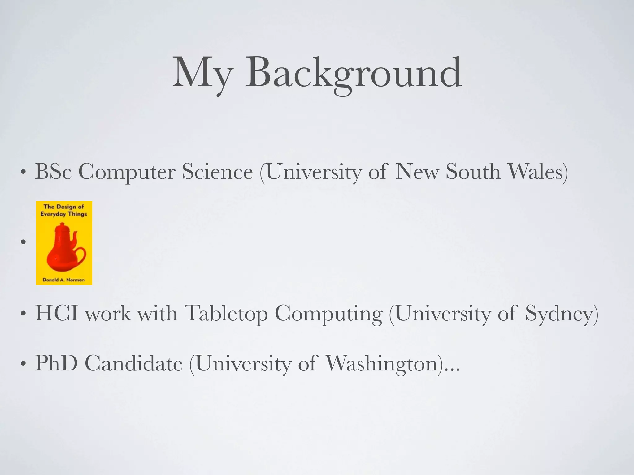 My Background

•   BSc Computer Science (University of New South Wales)

•


•   HCI work with Tabletop Computing (University of Sydney)

•   PhD Candidate (University of Washington)...
 