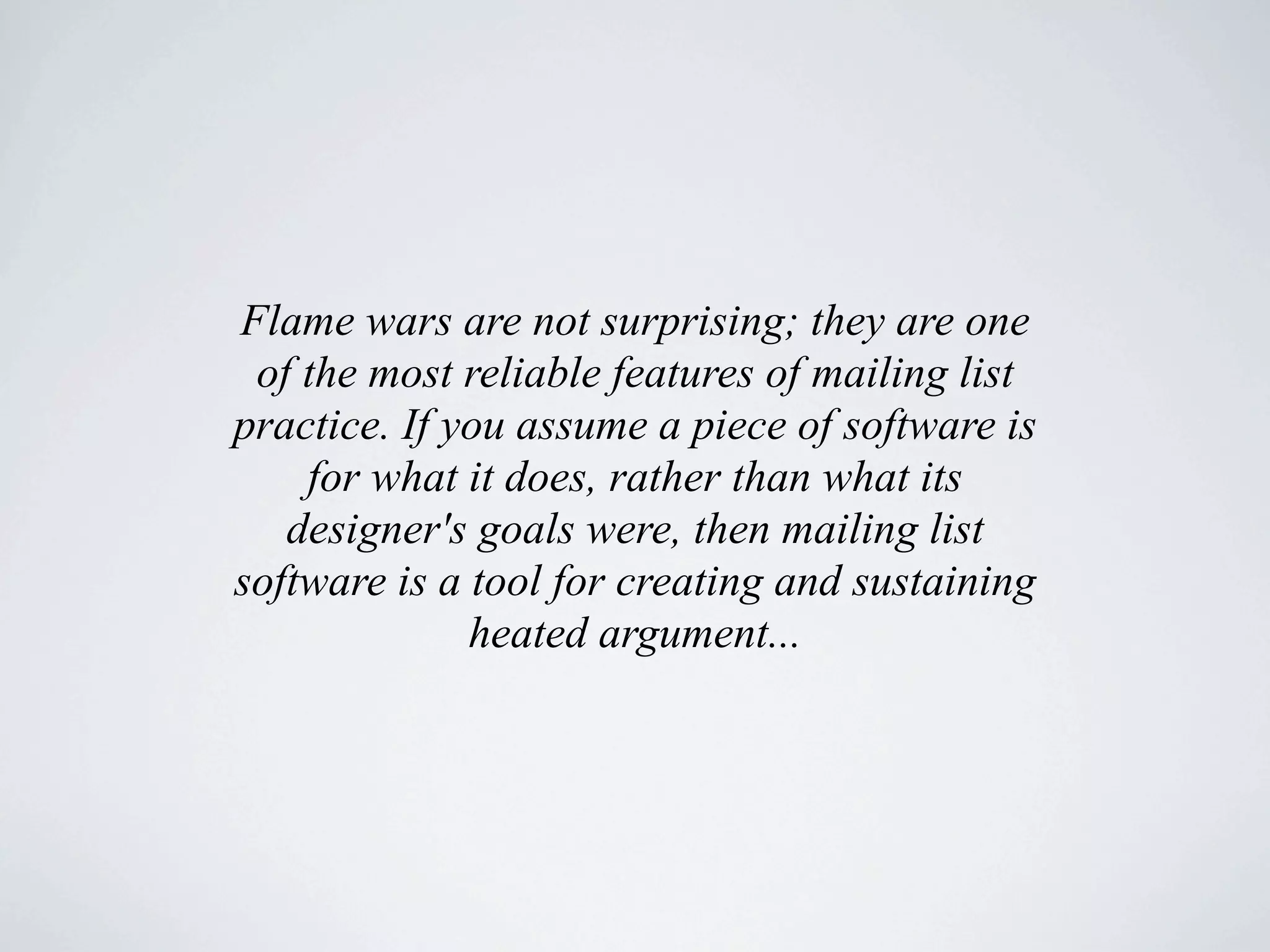 Flame wars are not surprising; they are one
 of the most reliable features of mailing list
practice. If you assume a piece of software is
    for what it does, rather than what its
   designer's goals were, then mailing list
software is a tool for creating and sustaining
              heated argument...
 
