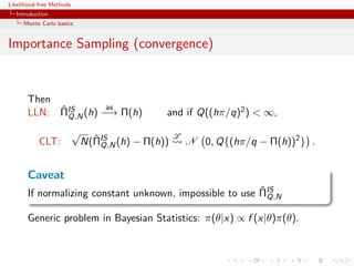 Likelihood-free Methods
   Introduction
     Monte Carlo basics


Importance Sampling (convergence)


       Then
            ˆ        as
       LLN: ΠIS (h) −→ Π(h)
              Q,N                             and if Q((hπ/q)2 ) < ∞,
                          √                       L
           CLT:                 ˆ
                              N(ΠIS (h) − Π(h))
                                  Q,N                 N 0, Q{(hπ/q − Π(h))2 } .


       Caveat
                                                          ˆ
       If normalizing constant unknown, impossible to use ΠIS
                                                            Q,N

       Generic problem in Bayesian Statistics: π(θ|x) ∝ f (x|θ)π(θ).
 