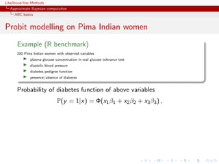 Likelihood-free Methods
   Approximate Bayesian computation
     ABC basics


Probit modelling on Pima Indian women
       Example (R benchmark)
       200 Pima Indian women with observed variables
              plasma glucose concentration in oral glucose tolerance test
              diastolic blood pressure
              diabetes pedigree function
              presence/absence of diabetes


       Probability of diabetes function of above variables
                               P(y = 1|x) = Φ(x1 β1 + x2 β2 + x3 β3 ) ,
 