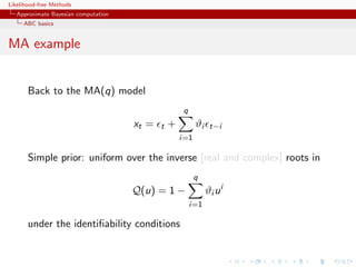 Likelihood-free Methods
   Approximate Bayesian computation
     ABC basics


MA example


       Back to the MA(q) model
                                                     q
                                      xt =   t   +         ϑi    t−i
                                                     i=1

       Simple prior: uniform over the inverse [real and complex] roots in
                                                           q
                                      Q(u) = 1 −                ϑi u i
                                                         i=1

       under the identiﬁability conditions
 