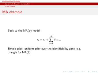 Likelihood-free Methods
   Approximate Bayesian computation
     ABC basics


MA example



       Back to the MA(q) model
                                                     q
                                      xt =   t   +         ϑi   t−i
                                                     i=1

       Simple prior: uniform prior over the identiﬁability zone, e.g.
       triangle for MA(2)
 