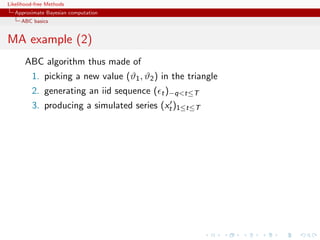 Likelihood-free Methods
   Approximate Bayesian computation
     ABC basics


MA example (2)
       ABC algorithm thus made of
         1. picking a new value (ϑ1 , ϑ2 ) in the triangle
         2. generating an iid sequence ( t )−qt≤T
         3. producing a simulated series (xt )1≤t≤T
 
