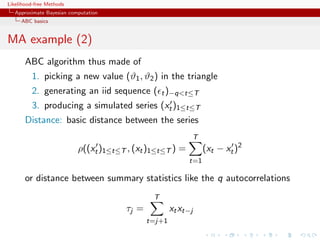 Likelihood-free Methods
   Approximate Bayesian computation
     ABC basics


MA example (2)
       ABC algorithm thus made of
         1. picking a new value (ϑ1 , ϑ2 ) in the triangle
         2. generating an iid sequence ( t )−qt≤T
         3. producing a simulated series (xt )1≤t≤T
       Distance: basic distance between the series
                                                            T
                           ρ((xt )1≤t≤T , (xt )1≤t≤T ) =         (xt − xt )2
                                                           t=1

       or distance between summary statistics like the q autocorrelations
                                               T
                                       τj =           xt xt−j
                                              t=j+1
 