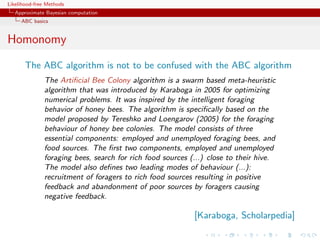 Likelihood-free Methods
   Approximate Bayesian computation
     ABC basics


Homonomy
       The ABC algorithm is not to be confused with the ABC algorithm
              The Artiﬁcial Bee Colony algorithm is a swarm based meta-heuristic
              algorithm that was introduced by Karaboga in 2005 for optimizing
              numerical problems. It was inspired by the intelligent foraging
              behavior of honey bees. The algorithm is speciﬁcally based on the
              model proposed by Tereshko and Loengarov (2005) for the foraging
              behaviour of honey bee colonies. The model consists of three
              essential components: employed and unemployed foraging bees, and
              food sources. The ﬁrst two components, employed and unemployed
              foraging bees, search for rich food sources (...) close to their hive.
              The model also deﬁnes two leading modes of behaviour (...):
              recruitment of foragers to rich food sources resulting in positive
              feedback and abandonment of poor sources by foragers causing
              negative feedback.

                                                           [Karaboga, Scholarpedia]
 