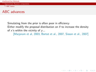 Likelihood-free Methods
   Approximate Bayesian computation
     ABC basics


ABC advances

       Simulating from the prior is often poor in eﬃciency
       Either modify the proposal distribution on θ to increase the density
       of x’s within the vicinity of y ...
            [Marjoram et al, 2003; Bortot et al., 2007, Sisson et al., 2007]
 