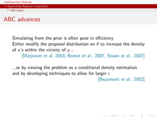Likelihood-free Methods
   Approximate Bayesian computation
     ABC basics


ABC advances

       Simulating from the prior is often poor in eﬃciency
       Either modify the proposal distribution on θ to increase the density
       of x’s within the vicinity of y ...
            [Marjoram et al, 2003; Bortot et al., 2007, Sisson et al., 2007]

       ...or by viewing the problem as a conditional density estimation
       and by developing techniques to allow for larger
                                                   [Beaumont et al., 2002]
 