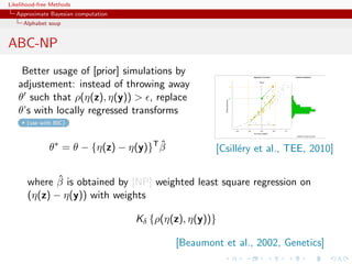 Likelihood-free Methods
   Approximate Bayesian computation
     Alphabet soup


ABC-NP
    Better usage of [prior] simulations by
   adjustement: instead of throwing away
   θ such that ρ(η(z), η(y))  , replace
   θ’s with locally regressed transforms
      (use with BIC)



               θ∗ = θ − {η(z) − η(y)}T β
                                       ˆ               [Csill´ry et al., TEE, 2010]
                                                             e

              ˆ
       where β is obtained by [NP] weighted least square regression on
       (η(z) − η(y)) with weights

                                      Kδ {ρ(η(z), η(y))}

                                              [Beaumont et al., 2002, Genetics]
 