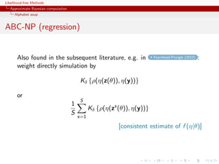 Likelihood-free Methods
   Approximate Bayesian computation
     Alphabet soup


ABC-NP (regression)


       Also found in the subsequent literature, e.g. in                   Fearnhead-Prangle (2012)   :
       weight directly simulation by

                                          Kδ {ρ(η(z(θ)), η(y))}

       or
                                          S
                                      1
                                                Kδ {ρ(η(zs (θ)), η(y))}
                                      S
                                          s=1

                                                           [consistent estimate of f (η|θ)]
 