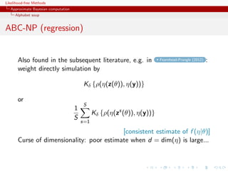 Likelihood-free Methods
   Approximate Bayesian computation
     Alphabet soup


ABC-NP (regression)


       Also found in the subsequent literature, e.g. in                   Fearnhead-Prangle (2012)   :
       weight directly simulation by

                                          Kδ {ρ(η(z(θ)), η(y))}

       or
                                          S
                                      1
                                                Kδ {ρ(η(zs (θ)), η(y))}
                                      S
                                          s=1

                                           [consistent estimate of f (η|θ)]
       Curse of dimensionality: poor estimate when d = dim(η) is large...
 