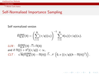 Likelihood-free Methods
   Introduction
     Monte Carlo basics


Self-Normalised Importance Sampling


       Self normalized version
                                   N                   −1 N
                   ˆ
                   ΠSNIS (h)   =         {π/q}(xi )            h(xi ){π/q}(xi ).
                     Q,N
                                   i=1                   i=1

               ˆ          as
       LLN : ΠSNIS (h) −→ Π(h)
                 Q,N
       and if Π((1 + h2 )(π/q)) < ∞,
               √                               L
       CLT :         ˆ
                 N(ΠSNIS (h) − Π(h))
                          Q,N                      N    0, π {(π/q)(h − Π(h)}2 ) .
 