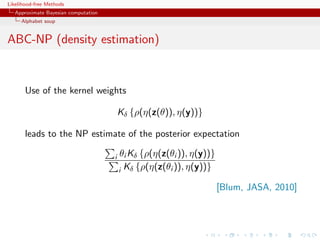 Likelihood-free Methods
   Approximate Bayesian computation
     Alphabet soup


ABC-NP (density estimation)


       Use of the kernel weights

                                          Kδ {ρ(η(z(θ)), η(y))}

       leads to the NP estimate of the posterior expectation

                                      i   θi Kδ {ρ(η(z(θi )), η(y))}
                                          i Kδ {ρ(η(z(θi )), η(y))}

                                                                       [Blum, JASA, 2010]
 