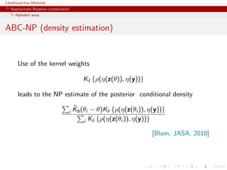 Likelihood-free Methods
   Approximate Bayesian computation
     Alphabet soup


ABC-NP (density estimation)


       Use of the kernel weights

                                         Kδ {ρ(η(z(θ)), η(y))}

       leads to the NP estimate of the posterior conditional density
                                      ˜
                                      Kb (θi − θ)Kδ {ρ(η(z(θi )), η(y))}
                                  i
                                          i Kδ {ρ(η(z(θi )), η(y))}

                                                                   [Blum, JASA, 2010]
 