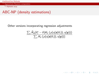 Likelihood-free Methods
   Approximate Bayesian computation
     Alphabet soup


ABC-NP (density estimations)


       Other versions incorporating regression adjustments
                                      ˜
                                      Kb (θi∗ − θ)Kδ {ρ(η(z(θi )), η(y))}
                                  i
                                           i Kδ {ρ(η(z(θi )), η(y))}
 