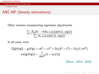 Likelihood-free Methods
   Approximate Bayesian computation
     Alphabet soup


ABC-NP (density estimations)


       Other versions incorporating regression adjustments
                                      ˜
                                      Kb (θi∗ − θ)Kδ {ρ(η(z(θi )), η(y))}
                                  i
                                           i Kδ {ρ(η(z(θi )), η(y))}

       In all cases, error

            E[ˆ (θ|y)] − g (θ|y) = cb 2 + cδ 2 + OP (b 2 + δ 2 ) + OP (1/nδ d )
              g
                                     c
                    var(ˆ (θ|y)) =
                        g                (1 + oP (1))
                                   nbδ d
                                                                   [Blum, JASA, 2010]
 