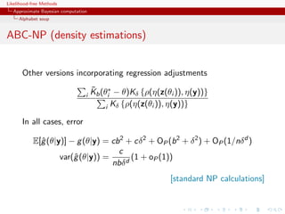 Likelihood-free Methods
   Approximate Bayesian computation
     Alphabet soup


ABC-NP (density estimations)


       Other versions incorporating regression adjustments
                                      ˜
                                      Kb (θi∗ − θ)Kδ {ρ(η(z(θi )), η(y))}
                                  i
                                           i Kδ {ρ(η(z(θi )), η(y))}

       In all cases, error

            E[ˆ (θ|y)] − g (θ|y) = cb 2 + cδ 2 + OP (b 2 + δ 2 ) + OP (1/nδ d )
              g
                                     c
                    var(ˆ (θ|y)) =
                        g                (1 + oP (1))
                                   nbδ d
                                                             [standard NP calculations]
 