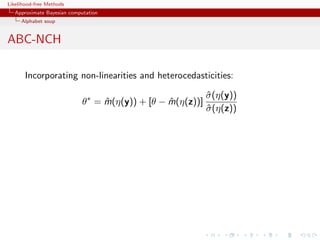Likelihood-free Methods
   Approximate Bayesian computation
     Alphabet soup


ABC-NCH

       Incorporating non-linearities and heterocedasticities:

                                                            σ (η(y))
                                                            ˆ
                             θ∗ = m(η(y)) + [θ − m(η(z))]
                                  ˆ              ˆ
                                                            σ (η(z))
                                                            ˆ
 