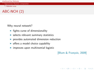 Likelihood-free Methods
   Approximate Bayesian computation
     Alphabet soup


ABC-NCH (2)


       Why neural network?
              ﬁghts curse of dimensionality
              selects relevant summary statistics
              provides automated dimension reduction
              oﬀers a model choice capability
              improves upon multinomial logistic
                                                    [Blum  Fran¸ois, 2009]
                                                                c
 