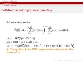 Likelihood-free Methods
   Introduction
     Monte Carlo basics


Self-Normalised Importance Sampling


       Self normalized version
                                   N                  −1 N
                   ˆ
                   ΠSNIS (h)   =         {π/q}(xi )           h(xi ){π/q}(xi ).
                     Q,N
                                   i=1                  i=1

               ˆ          as
       LLN : ΠSNIS (h) −→ Π(h)
                 Q,N
       and if Π((1 + h2 )(π/q)) < ∞,
               √                               L
       CLT :         ˆ
                 N(ΠSNIS (h) − Π(h))
                          Q,N        N 0, π {(π/q)(h − Π(h)}2 ) .
        c The quality of the SNIS approximation depends on the
       choice of Q
 
