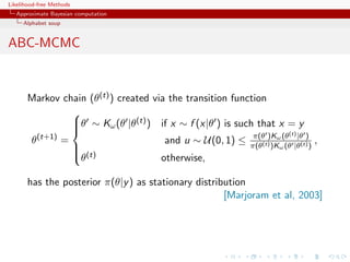 Likelihood-free Methods
   Approximate Bayesian computation
     Alphabet soup


ABC-MCMC


       Markov chain (θ(t) ) created via the transition function
                 
                 θ ∼ Kω (θ |θ(t) ) if x ∼ f (x|θ ) is such that x = y
                 
                 
                                                            π(θ )Kω (t) |θ )
       θ (t+1)
               =                       and u ∼ U(0, 1) ≤ π(θ(t) )K (θ |θ(t) ) ,
                                                                  ω (θ
                  (t)
                 θ                   otherwise,

       has the posterior π(θ|y ) as stationary distribution
                                                      [Marjoram et al, 2003]
 
