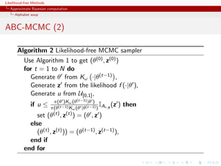 Likelihood-free Methods
   Approximate Bayesian computation
     Alphabet soup


ABC-MCMC (2)

       Algorithm 2 Likelihood-free MCMC sampler
           Use Algorithm 1 to get (θ(0) , z(0) )
           for t = 1 to N do
             Generate θ from Kω ·|θ(t−1) ,
             Generate z from the likelihood f (·|θ ),
             Generate u from U[0,1] ,
                            π(θ )Kω (θ(t−1) |θ )
              if u ≤                               I
                           π(θ(t−1) Kω (θ |θ(t−1) ) A   ,y   (z ) then
                set       (θ(t) , z(t) ) = (θ , z )
             else
                (θ(t) , z(t) )) = (θ(t−1) , z(t−1) ),
             end if
           end for
 