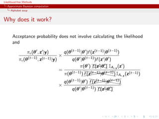 Likelihood-free Methods
   Approximate Bayesian computation
     Alphabet soup


Why does it work?

       Acceptance probability does not involve calculating the likelihood
       and

                   π (θ , z |y)           q(θ (t−1) |θ )f (z(t−1) |θ (t−1) )
                                      ×
            π (θ (t−1) , z(t−1) |y)            q(θ |θ (t−1) )f (z |θ )
                                                   π(θ ) XX|θ IA ,y (z )
                                                           )
                                                          f (z X  X
                                      =               hh            (
                                          π(θ (t−1) ) ((hhhhh) IA ,y (z(t−1) )
                                                      f (z(t−1) |θ (t−1)
                                                           ((( h   ((
                                                         hh            (
                                          q(θ (t−1) |θ ) ((hhhhh)
                                                         f (z(t−1) |θ (t−1)
                                                                      ((
                                                              ((( h
                                      ×
                                               q(θ |θ (t−1) ) X|θ
                                                              X )
                                                              f (z XX
 