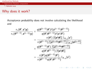 Likelihood-free Methods
   Approximate Bayesian computation
     Alphabet soup


Why does it work?

       Acceptance probability does not involve calculating the likelihood
       and

                   π (θ , z |y)           q(θ (t−1) |θ )f (z(t−1) |θ (t−1) )
                                      ×
            π (θ (t−1) , z(t−1) |y)            q(θ |θ (t−1) )f (z |θ )
                                                   π(θ ) X|θ IA ,y (z )
                                                          X )
                                                          f (z X  X
                                      =               hh            (
                                          π(θ (t−1) ) ((hhhhh) XX(t−1) )
                                                      f (z(t−1) |θ (t−1) IAX
                                                                   (( X
                                                           ((( h ,y (zX           
                                                                               X
                                                         hh              (
                                          q(θ (t−1) |θ ) ((hhhhh)
                                                         f (z(t−1) |θ (t−1)
                                                                        ((
                                                              ((( h
                                      ×
                                               q(θ |θ (t−1) ) X|θ
                                                              X )
                                                              f (z XX
                                            π(θ )q(θ (t−1) |θ )
                                      =                              IA ,y (z )
                                          π(θ (t−1) q(θ |θ (t−1) )
 