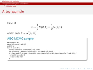 Likelihood-free Methods
   Approximate Bayesian computation
     Alphabet soup


A toy example


       Case of
                                 1       1
                           x ∼ N (θ, 1) + N (θ, 1)
                                 2       2
       under prior θ ∼ N (0, 10)

       ABC-MCMC sampler
       metas=rep(0,N)
       metas[1]=rnorm(1,sd=10)
       zed[1]=x
       for (t in 2:N){
         metas[t]=rnorm(1,mean=metas[t-1],sd=5)
         zed[t]=rnorm(1,mean=(1-2*(runif(1).5))*metas[t],sd=1)
         if ((abs(zed[t]-x)eps)||(runif(1)dnorm(metas[t],sd=10)/dnorm(metas[t-1],sd=10))){
          metas[t]=metas[t-1]
          zed[t]=zed[t-1]}
         }
 