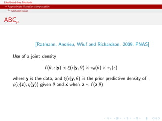 Likelihood-free Methods
   Approximate Bayesian computation
     Alphabet soup


ABCµ


                          [Ratmann, Andrieu, Wiuf and Richardson, 2009, PNAS]

       Use of a joint density

                               f (θ, |y) ∝ ξ( |y, θ) × πθ (θ) × π ( )

       where y is the data, and ξ( |y, θ) is the prior predictive density of
       ρ(η(z), η(y)) given θ and x when z ∼ f (z|θ)
 