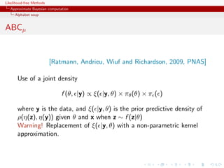 Likelihood-free Methods
   Approximate Bayesian computation
     Alphabet soup


ABCµ


                          [Ratmann, Andrieu, Wiuf and Richardson, 2009, PNAS]

       Use of a joint density

                               f (θ, |y) ∝ ξ( |y, θ) × πθ (θ) × π ( )

       where y is the data, and ξ( |y, θ) is the prior predictive density of
       ρ(η(z), η(y)) given θ and x when z ∼ f (z|θ)
       Warning! Replacement of ξ( |y, θ) with a non-parametric kernel
       approximation.
 