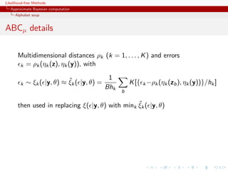 Likelihood-free Methods
   Approximate Bayesian computation
     Alphabet soup


ABCµ details

       Multidimensional distances ρk (k = 1, . . . , K ) and errors
       k = ρk (ηk (z), ηk (y)), with


                            ˆ              1
        k   ∼ ξk ( |y, θ) ≈ ξk ( |y, θ) =           K [{ k −ρk (ηk (zb ), ηk (y))}/hk ]
                                          Bhk
                                                b

                                                  ˆ
       then used in replacing ξ( |y, θ) with mink ξk ( |y, θ)
 
