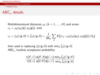 Likelihood-free Methods
   Approximate Bayesian computation
     Alphabet soup


ABCµ details

       Multidimensional distances ρk (k = 1, . . . , K ) and errors
       k = ρk (ηk (z), ηk (y)), with


                            ˆ              1
        k   ∼ ξk ( |y, θ) ≈ ξk ( |y, θ) =              K [{ k −ρk (ηk (zb ), ηk (y))}/hk ]
                                          Bhk
                                                   b

                                                  ˆ
       then used in replacing ξ( |y, θ) with mink ξk ( |y, θ)
       ABCµ involves acceptance probability

                                                         ˆ
                             π(θ , ) q(θ , θ)q( , ) mink ξk ( |y, θ )
                                                          ˆ
                             π(θ, ) q(θ, θ )q( , ) mink ξk ( |y, θ)
 