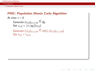 Likelihood-free Methods
   Introduction
     Population Monte Carlo



       PMC: Population Monte Carlo Algorithm
       At time t = 0
                                        iid
                  Generate (xi,0 )1≤i≤N ∼ Q0
                  Set ωi,0 = {π/q0 }(xi,0 )
                                        iid
                  Generate (Ji,0 )1≤i≤N ∼ M(1, (¯ i,0 )1≤i≤N )
                                                ω
                  Set xi,0 = xJi ,0
                      ˜
 