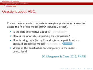 Likelihood-free Methods
   Approximate Bayesian computation
     Alphabet soup


Questions about ABCµ


       For each model under comparison, marginal posterior on         used to
       assess the ﬁt of the model (HPD includes 0 or not).
              Is the data informative about ? [Identiﬁability]
              How is the prior π( ) impacting the comparison?
              How is using both ξ( |x0 , θ) and π ( ) compatible with a
              standard probability model? [remindful of Wilkinson ]
              Where is the penalisation for complexity in the model
              comparison?
                                       [X, Mengersen  Chen, 2010, PNAS]
 