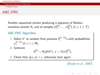 Likelihood-free Methods
   Approximate Bayesian computation
     Alphabet soup


ABC-PRC

       Another sequential version producing a sequence of Markov
                                              (t)          (t)
       transition kernels Kt and of samples (θ1 , . . . , θN ) (1 ≤ t ≤ T )

       ABC-PRC Algorithm
                                                              (t−1)
         1. Select θ at random from previous θi                       ’s with probabilities
             (t−1)
            ωi     (1 ≤ i ≤ N).
         2. Generate
                                       (t)                             (t)
                                      θi     ∼ Kt (θ|θ ) , x ∼ f (x|θi ) ,
         3. Check that (x, y )  , otherwise start again.

                                                                       [Sisson et al., 2007]
 