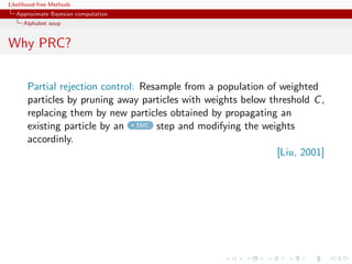 Likelihood-free Methods
   Approximate Bayesian computation
     Alphabet soup


Why PRC?


       Partial rejection control: Resample from a population of weighted
       particles by pruning away particles with weights below threshold C ,
       replacing them by new particles obtained by propagating an
       existing particle by an SMC step and modifying the weights
       accordinly.
                                                                [Liu, 2001]
 