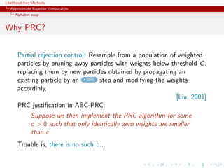 Likelihood-free Methods
   Approximate Bayesian computation
     Alphabet soup


Why PRC?


       Partial rejection control: Resample from a population of weighted
       particles by pruning away particles with weights below threshold C ,
       replacing them by new particles obtained by propagating an
       existing particle by an SMC step and modifying the weights
       accordinly.
                                                                [Liu, 2001]
       PRC justiﬁcation in ABC-PRC:
              Suppose we then implement the PRC algorithm for some
              c  0 such that only identically zero weights are smaller
              than c
       Trouble is, there is no such c...
 
