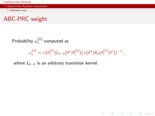 Likelihood-free Methods
   Approximate Bayesian computation
     Alphabet soup


ABC-PRC weight


                                (t)
       Probability ωi                 computed as
                          (t)           (t)         (t)         (t)
                     ωi         ∝ π(θi )Lt−1 (θ |θi ){π(θ )Kt (θi |θ )}−1 ,

        where Lt−1 is an arbitrary transition kernel.
 