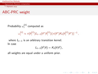 Likelihood-free Methods
   Approximate Bayesian computation
     Alphabet soup


ABC-PRC weight


                                (t)
       Probability ωi                 computed as
                          (t)           (t)         (t)         (t)
                     ωi         ∝ π(θi )Lt−1 (θ |θi ){π(θ )Kt (θi |θ )}−1 ,

        where Lt−1 is an arbitrary transition kernel.
       In case
                             Lt−1 (θ |θ) = Kt (θ|θ ) ,
       all weights are equal under a uniform prior.
 