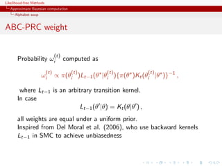 Likelihood-free Methods
   Approximate Bayesian computation
     Alphabet soup


ABC-PRC weight


                                (t)
       Probability ωi                 computed as
                          (t)           (t)         (t)         (t)
                     ωi         ∝ π(θi )Lt−1 (θ |θi ){π(θ )Kt (θi |θ )}−1 ,

        where Lt−1 is an arbitrary transition kernel.
       In case
                             Lt−1 (θ |θ) = Kt (θ|θ ) ,
       all weights are equal under a uniform prior.
       Inspired from Del Moral et al. (2006), who use backward kernels
       Lt−1 in SMC to achieve unbiasedness
 