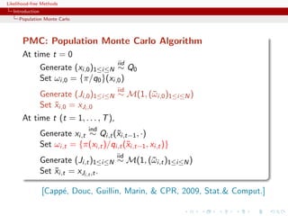 Likelihood-free Methods
   Introduction
     Population Monte Carlo



       PMC: Population Monte Carlo Algorithm
       At time t = 0
                                           iid
                  Generate (xi,0 )1≤i≤N ∼ Q0
                  Set ωi,0 = {π/q0 }(xi,0 )
                                           iid
                  Generate (Ji,0 )1≤i≤N ∼ M(1, (¯ i,0 )1≤i≤N )
                                                ω
                  Set xi,0 = xJi ,0
                      ˜
       At time t (t = 1, . . . , T ),
                                  ind
                  Generate xi,t ∼ Qi,t (˜i,t−1 , ·)
                                         x
                  Set ωi,t = {π(xi,t )/qi,t (˜i,t−1 , xi,t )}
                                             x
                                           iid
                  Generate (Ji,t )1≤i≤N ∼ M(1, (¯ i,t )1≤i≤N )
                                                ω
                  Set xi,t = xJi,t ,t .
                      ˜

                  [Capp´, Douc, Guillin, Marin, & CPR, 2009, Stat.& Comput.]
                       e
 