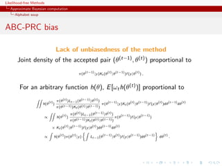 Likelihood-free Methods
   Approximate Bayesian computation
     Alphabet soup


ABC-PRC bias

                                      Lack of unbiasedness of the method
       Joint density of the accepted pair (θ(t−1) , θ(t) ) proportional to
                                                                      (t−1)                  (t)        (t−1)               (t)
                                                              π(θ               |y )Kt (θ          |θ            )f (y |θ         ),


        For an arbitrary function h(θ), E [ωt h(θ(t) )] proportional to

                            (t)       π(θ (t) )Lt−1 (θ (t−1) |θ (t) )                         (t−1)                   (t)        (t−1)              (t)         (t−1)        (t)
                      h(θ         )                                                    π(θ               |y )Kt (θ          |θ           )f (y |θ         )dθ           dθ
                                      π(θ (t−1) )Kt (θ (t) |θ (t−1) )

                                            (t)       π(θ (t) )Lt−1 (θ (t−1) |θ (t) )                         (t−1)               (t−1)
                      ∝               h(θ         )                                                 π(θ               )f (y |θ            )
                                                      π(θ (t−1) )Kt (θ (t) |θ (t−1) )
                                              (t)          (t−1)               (t)         (t−1)        (t)
                              × Kt (θ                 |θ            )f (y |θ         )dθ           dθ
                                        (t)            (t)                                 (t−1)        (t)              (t−1)          (t−1)             (t)
                      ∝           h(θ         )π(θ           |y )         Lt−1 (θ                  |θ         )f (y |θ            )dθ               dθ          .
 