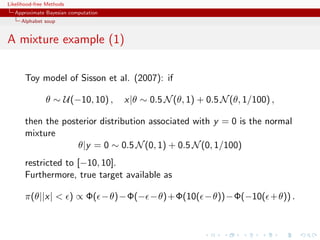 Likelihood-free Methods
   Approximate Bayesian computation
     Alphabet soup


A mixture example (1)

       Toy model of Sisson et al. (2007): if

               θ ∼ U(−10, 10) ,       x|θ ∼ 0.5 N (θ, 1) + 0.5 N (θ, 1/100) ,

       then the posterior distribution associated with y = 0 is the normal
       mixture
                    θ|y = 0 ∼ 0.5 N (0, 1) + 0.5 N (0, 1/100)
       restricted to [−10, 10].
       Furthermore, true target available as

       π(θ||x|  ) ∝ Φ( −θ)−Φ(− −θ)+Φ(10( −θ))−Φ(−10( +θ)) .
 
