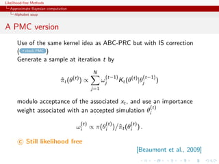 Likelihood-free Methods
   Approximate Bayesian computation
     Alphabet soup


A PMC version
       Use of the same kernel idea as ABC-PRC but with IS correction
       ( check PMC )
       Generate a sample at iteration t by
                                                    N
                                       (t)                (t−1)              (t−1)
                               πt (θ
                               ˆ             )∝          ωj       Kt (θ(t) |θj       )
                                                   j=1

       modulo acceptance of the associated xt , and use an importance
                                                       (t)
       weight associated with an accepted simulation θi
                                             (t)          (t)          (t)
                                        ωi         ∝ π(θi ) πt (θi ) .
                                                            ˆ

        c Still likelihood free
                                                                          [Beaumont et al., 2009]
 