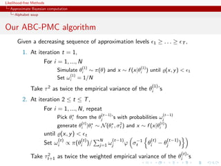 Likelihood-free Methods
   Approximate Bayesian computation
     Alphabet soup


Our ABC-PMC algorithm
       Given a decreasing sequence of approximation levels                   1    ≥ ... ≥           T,

          1. At iteration t = 1,
                      For i = 1, ..., N
                                          (1)                         (1)
                             Simulate θi ∼ π(θ) and x ∼ f (x|θi ) until (x, y )                          1
                                  (1)
                             Set ωi = 1/N
                                                                            (1)
              Take τ 2 as twice the empirical variance of the θi ’s
          2. At iteration 2 ≤ t ≤ T ,
                      For i = 1, ..., N, repeat
                                                 (t−1)                              (t−1)
                             Pick θi from the θj         ’s with probabilities ωj
                                          (t)           2                         (t)
                             generate θi |θi ∼ N (θi , σt ) and x ∼ f (x|θi )
                      until (x, y )        t
                             (t)          (t)    N       (t−1)      −1      (t)         (t−1)
                      Set   ωi     ∝   π(θi )/   j=1   ωj        ϕ σt  θi         − θj          )
                    2                                                                               (t)
              Take τt+1 as twice the weighted empirical variance of the θi ’s
 