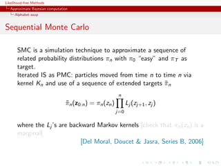 Likelihood-free Methods
   Approximate Bayesian computation
     Alphabet soup


Sequential Monte Carlo

       SMC is a simulation technique to approximate a sequence of
       related probability distributions πn with π0 “easy” and πT as
       target.
       Iterated IS as PMC: particles moved from time n to time n via
       kernel Kn and use of a sequence of extended targets πn˜
                                                          n
                                 πn (z0:n ) = πn (zn )
                                 ˜                             Lj (zj+1 , zj )
                                                         j=0

       where the Lj ’s are backward Markov kernels [check that πn (zn ) is a
       marginal]
                               [Del Moral, Doucet  Jasra, Series B, 2006]
 