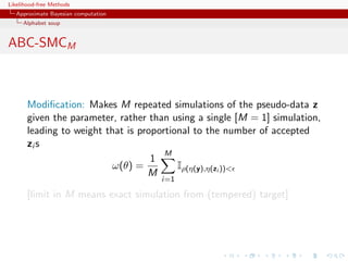 Likelihood-free Methods
   Approximate Bayesian computation
     Alphabet soup


ABC-SMCM



       Modiﬁcation: Makes M repeated simulations of the pseudo-data z
       given the parameter, rather than using a single [M = 1] simulation,
       leading to weight that is proportional to the number of accepted
       zi s
                                       M
                                    1
                           ω(θ) =         Iρ(η(y),η(zi ))
                                   M
                                      i=1

       [limit in M means exact simulation from (tempered) target]
 