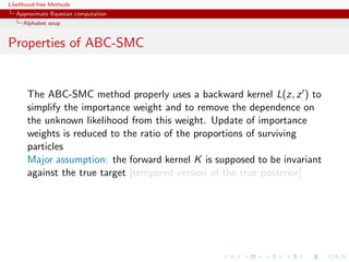 Likelihood-free Methods
   Approximate Bayesian computation
     Alphabet soup


Properties of ABC-SMC


       The ABC-SMC method properly uses a backward kernel L(z, z ) to
       simplify the importance weight and to remove the dependence on
       the unknown likelihood from this weight. Update of importance
       weights is reduced to the ratio of the proportions of surviving
       particles
       Major assumption: the forward kernel K is supposed to be invariant
       against the true target [tempered version of the true posterior]
 